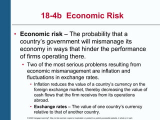 © 2020 Cengage Learning®. May not be scanned, copied or duplicated, or posted to a publicly accessible website, in whole or in part.
18-4b Economic Risk
• Economic risk – The probability that a
country’s government will mismanage its
economy in ways that hinder the performance
of firms operating there.
• Two of the most serious problems resulting from
economic mismanagement are inflation and
fluctuations in exchange rates.
• Inflation reduces the value of a country’s currency on the
foreign exchange market, thereby decreasing the value of
cash flows that the firm receives from its operations
abroad.
• Exchange rates – The value of one country’s currency
relative to that of another country.
 
