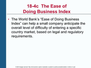 © 2020 Cengage Learning®. May not be scanned, copied or duplicated, or posted to a publicly accessible website, in whole or in part.
18-4c The Ease of
Doing Business Index
• The World Bank’s “Ease of Doing Business
Index” can help a small company anticipate the
overall level of difficulty of entering a specific
country market, based on legal and regulatory
requirements.
 