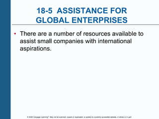 © 2020 Cengage Learning®. May not be scanned, copied or duplicated, or posted to a publicly accessible website, in whole or in part.
18-5 ASSISTANCE FOR
GLOBAL ENTERPRISES
• There are a number of resources available to
assist small companies with international
aspirations.
 