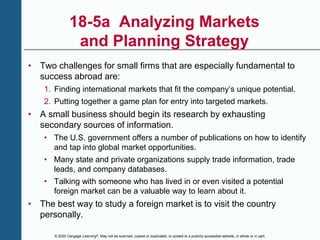 © 2020 Cengage Learning®. May not be scanned, copied or duplicated, or posted to a publicly accessible website, in whole or in part.
18-5a Analyzing Markets
and Planning Strategy
• Two challenges for small firms that are especially fundamental to
success abroad are:
1. Finding international markets that fit the company’s unique potential.
2. Putting together a game plan for entry into targeted markets.
• A small business should begin its research by exhausting
secondary sources of information.
• The U.S. government offers a number of publications on how to identify
and tap into global market opportunities.
• Many state and private organizations supply trade information, trade
leads, and company databases.
• Talking with someone who has lived in or even visited a potential
foreign market can be a valuable way to learn about it.
• The best way to study a foreign market is to visit the country
personally.
 