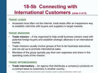 © 2020 Cengage Learning®. May not be scanned, copied or duplicated, or posted to a publicly accessible website, in whole or in part.
18-5b Connecting with
International Customers (slide 2 of 2)
TRADE LEADS
• Accessed most often via the Internet, trade leads offer an inexpensive way
to establish vital links with buyers and suppliers in target markets.
TRADE MISSIONS
• Trade mission – A trip organized to help small business owners meet with
potential foreign buyers and establish strategic alliances in an international
market.
• Trade missions usually involve groups of five to ten business executives
and are set up to promote international sales.
• Members of the group typically pay their own expenses and share in the
operating costs of the mission.
TRADE INTEMEDIARIES
• Trade intermediary – An agency that distributes a company’s products on
a contract basis to customers in another country.
 