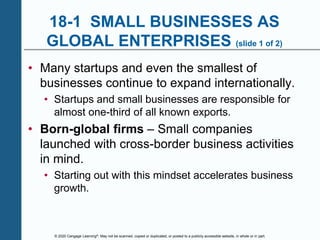 © 2020 Cengage Learning®. May not be scanned, copied or duplicated, or posted to a publicly accessible website, in whole or in part.
18-1 SMALL BUSINESSES AS
GLOBAL ENTERPRISES (slide 1 of 2)
• Many startups and even the smallest of
businesses continue to expand internationally.
• Startups and small businesses are responsible for
almost one-third of all known exports.
• Born-global firms – Small companies
launched with cross-border business activities
in mind.
• Starting out with this mindset accelerates business
growth.
 