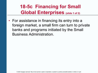 © 2020 Cengage Learning®. May not be scanned, copied or duplicated, or posted to a publicly accessible website, in whole or in part.
18-5c Financing for Small
Global Enterprises (slide 1 of 2)
• For assistance in financing its entry into a
foreign market, a small firm can turn to private
banks and programs initiated by the Small
Business Administration.
 
