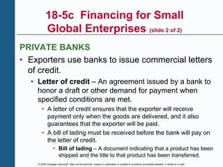 © 2020 Cengage Learning®. May not be scanned, copied or duplicated, or posted to a publicly accessible website, in whole or in part.
18-5c Financing for Small
Global Enterprises (slide 2 of 2)
PRIVATE BANKS
• Exporters use banks to issue commercial letters
of credit.
• Letter of credit – An agreement issued by a bank to
honor a draft or other demand for payment when
specified conditions are met.
• A letter of credit ensures that the exporter will receive
payment only when the goods are delivered, and it also
guarantees that the exporter will be paid.
• A bill of lading must be received before the bank will pay on
the letter of credit.
• Bill of lading – A document indicating that a product has been
shipped and the title to that product has been transferred.
 
