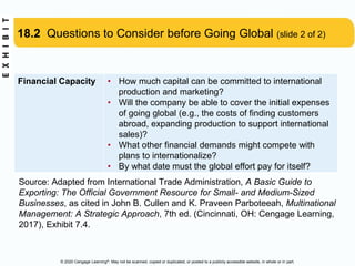 © 2020 Cengage Learning®. May not be scanned, copied or duplicated, or posted to a publicly accessible website, in whole or in part.
18.2 Questions to Consider before Going Global (slide 2 of 2)
Financial Capacity • How much capital can be committed to international
production and marketing?
• Will the company be able to cover the initial expenses
of going global (e.g., the costs of finding customers
abroad, expanding production to support international
sales)?
• What other financial demands might compete with
plans to internationalize?
• By what date must the global effort pay for itself?
Source: Adapted from International Trade Administration, A Basic Guide to
Exporting: The Official Government Resource for Small- and Medium-Sized
Businesses, as cited in John B. Cullen and K. Praveen Parboteeah, Multinational
Management: A Strategic Approach, 7th ed. (Cincinnati, OH: Cengage Learning,
2017), Exhibit 7.4.
 