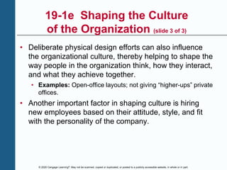© 2020 Cengage Learning®. May not be scanned, copied or duplicated, or posted to a publicly accessible website, in whole or in part.
19-1e Shaping the Culture
of the Organization (slide 3 of 3)
• Deliberate physical design efforts can also influence
the organizational culture, thereby helping to shape the
way people in the organization think, how they interact,
and what they achieve together.
• Examples: Open-office layouts; not giving “higher-ups” private
offices.
• Another important factor in shaping culture is hiring
new employees based on their attitude, style, and fit
with the personality of the company.
 