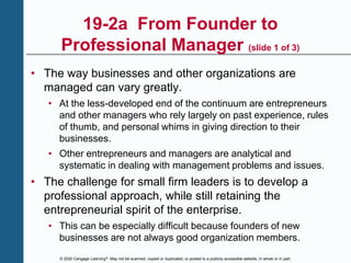 © 2020 Cengage Learning®. May not be scanned, copied or duplicated, or posted to a publicly accessible website, in whole or in part.
19-2a From Founder to
Professional Manager (slide 1 of 3)
• The way businesses and other organizations are
managed can vary greatly.
• At the less-developed end of the continuum are entrepreneurs
and other managers who rely largely on past experience, rules
of thumb, and personal whims in giving direction to their
businesses.
• Other entrepreneurs and managers are analytical and
systematic in dealing with management problems and issues.
• The challenge for small firm leaders is to develop a
professional approach, while still retaining the
entrepreneurial spirit of the enterprise.
• This can be especially difficult because founders of new
businesses are not always good organization members.
 