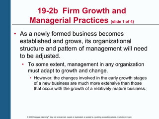 © 2020 Cengage Learning®. May not be scanned, copied or duplicated, or posted to a publicly accessible website, in whole or in part.
19-2b Firm Growth and
Managerial Practices (slide 1 of 4)
• As a newly formed business becomes
established and grows, its organizational
structure and pattern of management will need
to be adjusted.
• To some extent, management in any organization
must adapt to growth and change.
• However, the changes involved in the early growth stages
of a new business are much more extensive than those
that occur with the growth of a relatively mature business.
 