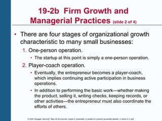 © 2020 Cengage Learning®. May not be scanned, copied or duplicated, or posted to a publicly accessible website, in whole or in part.
19-2b Firm Growth and
Managerial Practices (slide 2 of 4)
• There are four stages of organizational growth
characteristic to many small businesses:
1. One-person operation.
• The startup at this point is simply a one-person operation.
2. Player-coach operation.
• Eventually, the entrepreneur becomes a player-coach,
which implies continuing active participation in business
operations.
• In addition to performing the basic work—whether making
the product, selling it, writing checks, keeping records, or
other activities—the entrepreneur must also coordinate the
efforts of others.
 