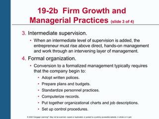 © 2020 Cengage Learning®. May not be scanned, copied or duplicated, or posted to a publicly accessible website, in whole or in part.
19-2b Firm Growth and
Managerial Practices (slide 3 of 4)
3. Intermediate supervision.
• When an intermediate level of supervision is added, the
entrepreneur must rise above direct, hands-on management
and work through an intervening layer of management.
4. Formal organization.
• Conversion to a formalized management typically requires
that the company begin to:
• Adopt written polices.
• Prepare plans and budgets.
• Standardize personnel practices.
• Computerize records.
• Put together organizational charts and job descriptions.
• Set up control procedures.
 