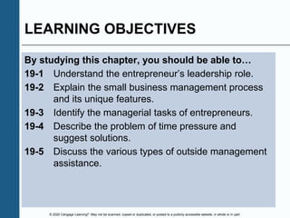 © 2020 Cengage Learning®. May not be scanned, copied or duplicated, or posted to a publicly accessible website, in whole or in part.
LEARNING OBJECTIVES
By studying this chapter, you should be able to…
19-1 Understand the entrepreneur’s leadership role.
19-2 Explain the small business management process
and its unique features.
19-3 Identify the managerial tasks of entrepreneurs.
19-4 Describe the problem of time pressure and
suggest solutions.
19-5 Discuss the various types of outside management
assistance.
 
