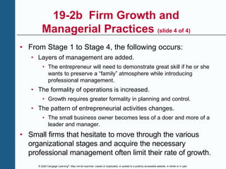 © 2020 Cengage Learning®. May not be scanned, copied or duplicated, or posted to a publicly accessible website, in whole or in part.
19-2b Firm Growth and
Managerial Practices (slide 4 of 4)
• From Stage 1 to Stage 4, the following occurs:
• Layers of management are added.
• The entrepreneur will need to demonstrate great skill if he or she
wants to preserve a “family” atmosphere while introducing
professional management.
• The formality of operations is increased.
• Growth requires greater formality in planning and control.
• The pattern of entrepreneurial activities changes.
• The small business owner becomes less of a doer and more of a
leader and manager.
• Small firms that hesitate to move through the various
organizational stages and acquire the necessary
professional management often limit their rate of growth.
 