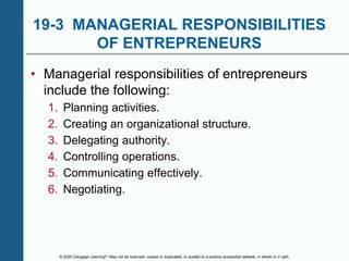 © 2020 Cengage Learning®. May not be scanned, copied or duplicated, or posted to a publicly accessible website, in whole or in part.
19-3 MANAGERIAL RESPONSIBILITIES
OF ENTREPRENEURS
• Managerial responsibilities of entrepreneurs
include the following:
1. Planning activities.
2. Creating an organizational structure.
3. Delegating authority.
4. Controlling operations.
5. Communicating effectively.
6. Negotiating.
 