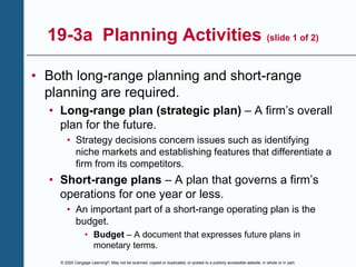 © 2020 Cengage Learning®. May not be scanned, copied or duplicated, or posted to a publicly accessible website, in whole or in part.
19-3a Planning Activities (slide 1 of 2)
• Both long-range planning and short-range
planning are required.
• Long-range plan (strategic plan) – A firm’s overall
plan for the future.
• Strategy decisions concern issues such as identifying
niche markets and establishing features that differentiate a
firm from its competitors.
• Short-range plans – A plan that governs a firm’s
operations for one year or less.
• An important part of a short-range operating plan is the
budget.
• Budget – A document that expresses future plans in
monetary terms.
 