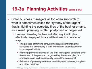 © 2020 Cengage Learning®. May not be scanned, copied or duplicated, or posted to a publicly accessible website, in whole or in part.
19-3a Planning Activities (slide 2 of 2)
• Small business managers all too often succumb to
what is sometimes called the “tyranny of the urgent”—
that is, fighting the everyday fires of the business—and,
as a result, planning is often postposed or neglected.
• However, investing the time and effort required to plan
effectively can pay off for a small business in a number of
ways:
• The process of thinking through the issues confronting the
company and developing a plan to deal with those issues can
improve productivity.
• Planning provides a focus for the firm: Managerial decisions over
the course of the year can be guided by the annual plan, and
employees can work consistently toward the same goal.
• Evidence of planning increases credibility with bankers, suppliers,
and other outsiders.
 
