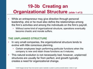 © 2020 Cengage Learning®. May not be scanned, copied or duplicated, or posted to a publicly accessible website, in whole or in part.
19-3b Creating an
Organizational Structure (slide 1 of 3)
• While an entrepreneur may give direction through personal
leadership, she or he must also define the relationships among
the firm’s activities and among the individuals on the firm’s payroll.
• Without some kind of organizational structure, operations eventually
become chaotic and morale suffers.
THE UNPLANNED STRUCTURE
• In very small companies, the organizational structure tends to
evolve with little conscious planning.
• Certain employees begin performing particular functions when the
company is new and retain those functions as it matures.
• This natural evolution is not necessarily bad; however, unplanned
structures are usually far from perfect, and growth typically
creates a need for organizational change.
 
