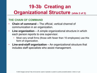© 2020 Cengage Learning®. May not be scanned, copied or duplicated, or posted to a publicly accessible website, in whole or in part.
19-3b Creating an
Organizational Structure (slide 2 of 3)
THE CHAIN OF COMMAND
• Chain of command – The official, vertical channel of
communication in an organization.
• Line organization – A simple organizational structure in which
each person reports to one supervisor.
• Most very small firms (those with fewer than 10 employees) use this
form of organization.
• Line-and-staff organization – An organizational structure that
includes staff specialists who assist management.
 