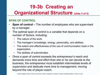 © 2020 Cengage Learning®. May not be scanned, copied or duplicated, or posted to a publicly accessible website, in whole or in part.
19-3b Creating an
Organizational Structure (slide 3 of 3)
SPAN OF CONTROL
• Span of control – The number of employees who are supervised
by a manager.
• The optimal span of control is a variable that depends on a
number of factors, including:
• The nature of the work.
• The manager’s knowledge, energy, personality, and abilities.
• The extent and effectiveness of the use of communication tools in the
organization.
• The abilities of subordinates.
• Once a span of control exceeds the entrepreneur’s reach and
demands more time and effort than she or he can devote to the
business, the entrepreneur must establish intermediate levels of
supervision and dedicate more time to management, moving
beyond the role of player-coach.
 