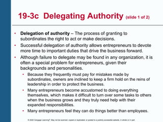 © 2020 Cengage Learning®. May not be scanned, copied or duplicated, or posted to a publicly accessible website, in whole or in part.
19-3c Delegating Authority (slide 1 of 2)
• Delegation of authority – The process of granting to
subordinates the right to act or make decisions.
• Successful delegation of authority allows entrepreneurs to devote
more time to important duties that drive the business forward.
• Although failure to delegate may be found in any organization, it is
often a special problem for entrepreneurs, given their
backgrounds and personalities.
• Because they frequently must pay for mistakes made by
subordinates, owners are inclined to keep a firm hold on the reins of
leadership in order to protect the business.
• Many entrepreneurs become accustomed to doing everything
themselves, which makes it difficult to turn over some tasks to others
when the business grows and they truly need help with their
expanded responsibilities.
• Many entrepreneurs feel they can do things better than employees.
 
