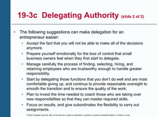 © 2020 Cengage Learning®. May not be scanned, copied or duplicated, or posted to a publicly accessible website, in whole or in part.
19-3c Delegating Authority (slide 2 of 2)
• The following suggestions can make delegation for an
entrepreneur easier:
• Accept the fact that you will not be able to make all of the decisions
anymore.
• Prepare yourself emotionally for the loss of control that small
business owners feel when they first start to delegate.
• Manage carefully the process of finding, selecting, hiring, and
retaining employees who are trustworthy enough to handle greater
responsibility.
• Start by delegating those functions that you don’t do well and are most
comfortable giving up, and continue to provide reasonable oversight to
smooth the transition and to ensure the quality of the work.
• Plan to invest the time needed to coach those who are taking over
new responsibilities so that they can master required skills.
• Focus on results, and give subordinates the flexibility to carry out
assignments.
 