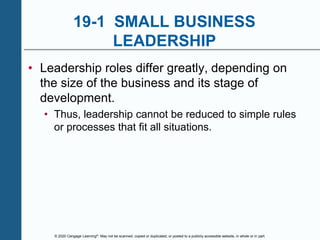 © 2020 Cengage Learning®. May not be scanned, copied or duplicated, or posted to a publicly accessible website, in whole or in part.
19-1 SMALL BUSINESS
LEADERSHIP
• Leadership roles differ greatly, depending on
the size of the business and its stage of
development.
• Thus, leadership cannot be reduced to simple rules
or processes that fit all situations.
 