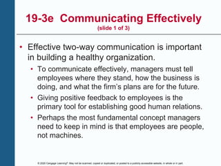 © 2020 Cengage Learning®. May not be scanned, copied or duplicated, or posted to a publicly accessible website, in whole or in part.
19-3e Communicating Effectively
(slide 1 of 3)
• Effective two-way communication is important
in building a healthy organization.
• To communicate effectively, managers must tell
employees where they stand, how the business is
doing, and what the firm’s plans are for the future.
• Giving positive feedback to employees is the
primary tool for establishing good human relations.
• Perhaps the most fundamental concept managers
need to keep in mind is that employees are people,
not machines.
 