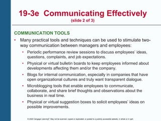 © 2020 Cengage Learning®. May not be scanned, copied or duplicated, or posted to a publicly accessible website, in whole or in part.
19-3e Communicating Effectively
(slide 2 of 3)
COMMUNICATION TOOLS
• Many practical tools and techniques can be used to stimulate two-
way communication between managers and employees:
• Periodic performance review sessions to discuss employees’ ideas,
questions, complaints, and job expectations.
• Physical or virtual bulletin boards to keep employees informed about
developments affecting them and/or the company.
• Blogs for internal communication, especially in companies that have
open organizational cultures and truly want transparent dialogue.
• Microblogging tools that enable employees to communicate,
collaborate, and share brief thoughts and observations about the
business in real time.
• Physical or virtual suggestion boxes to solicit employees’ ideas on
possible improvements.
 