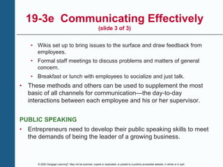 © 2020 Cengage Learning®. May not be scanned, copied or duplicated, or posted to a publicly accessible website, in whole or in part.
19-3e Communicating Effectively
(slide 3 of 3)
• Wikis set up to bring issues to the surface and draw feedback from
employees.
• Formal staff meetings to discuss problems and matters of general
concern.
• Breakfast or lunch with employees to socialize and just talk.
• These methods and others can be used to supplement the most
basic of all channels for communication—the day-to-day
interactions between each employee and his or her supervisor.
PUBLIC SPEAKING
• Entrepreneurs need to develop their public speaking skills to meet
the demands of being the leader of a growing business.
 