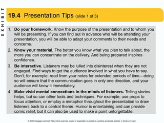 © 2020 Cengage Learning®. May not be scanned, copied or duplicated, or posted to a publicly accessible website, in whole or in part.
19.4 Presentation Tips (slide 1 of 3)
1. Do your homework. Know the purpose of the presentation and to whom you
will be presenting. If you can find out in advance who will be attending your
presentation, you will be able to adapt your comments to their needs and
concerns.
2. Know your material. The better you know what you plan to talk about, the
more you can concentrate on the delivery. And being prepared inspires
confidence.
3. Be interactive. Listeners may be lulled into disinterest when they are not
engaged. Find ways to get the audience involved in what you have to say.
Don’t, for example, read from your notes for extended periods of time—doing
so will ensure that the communication goes in only one direction, and your
audience will know it immediately.
4. Make vivid mental connections in the minds of listeners. Telling stories
helps, but so can other tools and techniques. For example, use props to
focus attention, or employ a metaphor throughout the presentation to draw
listeners back to a central theme. Humor is entertaining and can provide
comic relief, but it can also be used to make a point unforgettable.
 