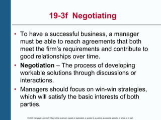 © 2020 Cengage Learning®. May not be scanned, copied or duplicated, or posted to a publicly accessible website, in whole or in part.
19-3f Negotiating
• To have a successful business, a manager
must be able to reach agreements that both
meet the firm’s requirements and contribute to
good relationships over time.
• Negotiation – The process of developing
workable solutions through discussions or
interactions.
• Managers should focus on win-win strategies,
which will satisfy the basic interests of both
parties.
 