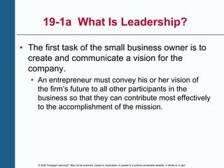 © 2020 Cengage Learning®. May not be scanned, copied or duplicated, or posted to a publicly accessible website, in whole or in part.
19-1a What Is Leadership?
• The first task of the small business owner is to
create and communicate a vision for the
company.
• An entrepreneur must convey his or her vision of
the firm’s future to all other participants in the
business so that they can contribute most effectively
to the accomplishment of the mission.
 