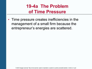 © 2020 Cengage Learning®. May not be scanned, copied or duplicated, or posted to a publicly accessible website, in whole or in part.
19-4a The Problem
of Time Pressure
• Time pressure creates inefficiencies in the
management of a small firm because the
entrepreneur’s energies are scattered.
 