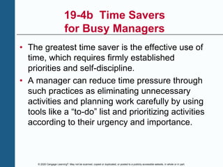 © 2020 Cengage Learning®. May not be scanned, copied or duplicated, or posted to a publicly accessible website, in whole or in part.
19-4b Time Savers
for Busy Managers
• The greatest time saver is the effective use of
time, which requires firmly established
priorities and self-discipline.
• A manager can reduce time pressure through
such practices as eliminating unnecessary
activities and planning work carefully by using
tools like a “to-do” list and prioritizing activities
according to their urgency and importance.
 