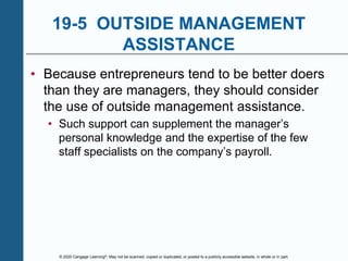 © 2020 Cengage Learning®. May not be scanned, copied or duplicated, or posted to a publicly accessible website, in whole or in part.
19-5 OUTSIDE MANAGEMENT
ASSISTANCE
• Because entrepreneurs tend to be better doers
than they are managers, they should consider
the use of outside management assistance.
• Such support can supplement the manager’s
personal knowledge and the expertise of the few
staff specialists on the company’s payroll.
 
