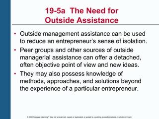 © 2020 Cengage Learning®. May not be scanned, copied or duplicated, or posted to a publicly accessible website, in whole or in part.
19-5a The Need for
Outside Assistance
• Outside management assistance can be used
to reduce an entrepreneur’s sense of isolation.
• Peer groups and other sources of outside
managerial assistance can offer a detached,
often objective point of view and new ideas.
• They may also possess knowledge of
methods, approaches, and solutions beyond
the experience of a particular entrepreneur.
 