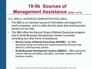 © 2020 Cengage Learning®. May not be scanned, copied or duplicated, or posted to a publicly accessible website, in whole or in part.
19-5b Sources of
Management Assistance (slide 1 of 3)
U.S. SMALL BUSINESS ADMINISTRATION (SBA)
• The SBA is an important source of information and support for
small companies, and it is often the first place that small business
owners turn for help.
• The SBA offers the Service Corps of Retired Executives program
and its Small Business Development Centers to provide
consulting and other forms of assistance.
• Service Corps of Retired Executives (SCORE) – An SBA-
sponsored group of working and retired executives who give free
advice to small business owners.
• Small Business Development Centers (SBDCs) – SBA-sponsored
centers offering consulting, education, and other support to small
business owners.
 