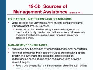 © 2020 Cengage Learning®. May not be scanned, copied or duplicated, or posted to a publicly accessible website, in whole or in part.
19-5b Sources of
Management Assistance (slide 2 of 3)
EDUCATIONAL INSTITUTIONS AND FOUNDATIONS
• Many colleges and universities have student consulting teams
willing to assist small businesses.
• These teams of upper-class and graduate students, under the
direction of a faculty member, work with owners of small ventures in
analyzing their business problems and proposing appropriate
solutions to them.
MANAGEMENT CONSULTANTS
• Assistance may be obtained by engaging management consultants.
• For small companies that decide to pursue the consulting option
directly, the owner and the consultant should reach an
understanding on the nature of the assistance to be provided
before it begins.
• Fees should be specified, and the agreement should be put in writing.
 