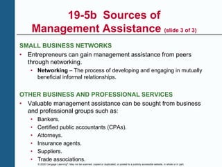 © 2020 Cengage Learning®. May not be scanned, copied or duplicated, or posted to a publicly accessible website, in whole or in part.
19-5b Sources of
Management Assistance (slide 3 of 3)
SMALL BUSINESS NETWORKS
• Entrepreneurs can gain management assistance from peers
through networking.
• Networking – The process of developing and engaging in mutually
beneficial informal relationships.
OTHER BUSINESS AND PROFESSIONAL SERVICES
• Valuable management assistance can be sought from business
and professional groups such as:
• Bankers.
• Certified public accountants (CPAs).
• Attorneys.
• Insurance agents.
• Suppliers.
• Trade associations.
 