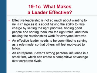 © 2020 Cengage Learning®. May not be scanned, copied or duplicated, or posted to a publicly accessible website, in whole or in part.
19-1c What Makes
a Leader Effective?
• Effective leadership is not so much about wanting to
be in charge as it is about having the ability to take
charge by setting the right priorities, finding good
people and sorting them into the right roles, and then
making the relationships work for everyone involved.
• An effective leader needs to be committed to serving
as a role model so that others will feel motivated to
follow.
• An entrepreneur exerts strong personal influence in a
small firm, which can create a competitive advantage
over corporate rivals.
 
