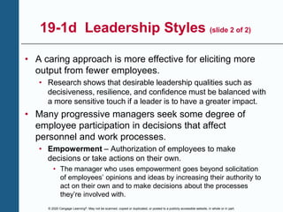 © 2020 Cengage Learning®. May not be scanned, copied or duplicated, or posted to a publicly accessible website, in whole or in part.
19-1d Leadership Styles (slide 2 of 2)
• A caring approach is more effective for eliciting more
output from fewer employees.
• Research shows that desirable leadership qualities such as
decisiveness, resilience, and confidence must be balanced with
a more sensitive touch if a leader is to have a greater impact.
• Many progressive managers seek some degree of
employee participation in decisions that affect
personnel and work processes.
• Empowerment – Authorization of employees to make
decisions or take actions on their own.
• The manager who uses empowerment goes beyond solicitation
of employees’ opinions and ideas by increasing their authority to
act on their own and to make decisions about the processes
they’re involved with.
 