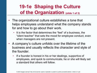 © 2020 Cengage Learning®. May not be scanned, copied or duplicated, or posted to a publicly accessible website, in whole or in part.
19-1e Shaping the Culture
of the Organization (slide 1 of 3)
• The organizational culture establishes a tone that
helps employees understand what the company stands
for and how to go about their work.
• It is the factor that determines the “feel” of a business, the
“silent teacher” that sets the mood for employee conduct, even
when managers are not present.
• A company’s culture unfolds over the lifetime of the
business and usually reflects the character and style of
the founder.
• If a founder is honest in his or her dealings, supportive of
employees, and quick to communicate, he or she will likely set
a standard that others will follow.
 