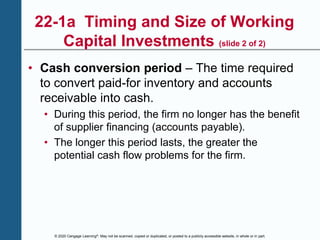© 2020 Cengage Learning®. May not be scanned, copied or duplicated, or posted to a publicly accessible website, in whole or in part.
22-1a Timing and Size of Working
Capital Investments (slide 2 of 2)
• Cash conversion period – The time required
to convert paid-for inventory and accounts
receivable into cash.
• During this period, the firm no longer has the benefit
of supplier financing (accounts payable).
• The longer this period lasts, the greater the
potential cash flow problems for the firm.
 