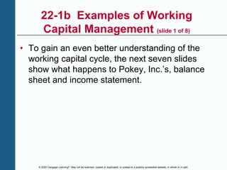 © 2020 Cengage Learning®. May not be scanned, copied or duplicated, or posted to a publicly accessible website, in whole or in part.
22-1b Examples of Working
Capital Management (slide 1 of 8)
• To gain an even better understanding of the
working capital cycle, the next seven slides
show what happens to Pokey, Inc.’s, balance
sheet and income statement.
 