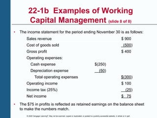 © 2020 Cengage Learning®. May not be scanned, copied or duplicated, or posted to a publicly accessible website, in whole or in part.
22-1b Examples of Working
Capital Management (slide 8 of 8)
• The income statement for the period ending November 30 is as follows:
Sales revenue $ 900
Cost of goods sold (500)
Gross profit $ 400
Operating expenses:
Cash expense $(250)
Depreciation expense (50)
Total operating expenses $(300)
Operating income $ 100
Income tax (25%) (25)
Net income $ 75
• The $75 in profits is reflected as retained earnings on the balance sheet
to make the numbers match.
 