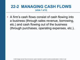© 2020 Cengage Learning®. May not be scanned, copied or duplicated, or posted to a publicly accessible website, in whole or in part.
22-2 MANAGING CASH FLOWS
(slide 1 of 2)
• A firm’s cash flows consist of cash flowing into
a business (through sales revenue, borrowing,
etc.) and cash flowing out of the business
(through purchases, operating expenses, etc.).
 