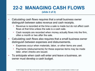 © 2020 Cengage Learning®. May not be scanned, copied or duplicated, or posted to a publicly accessible website, in whole or in part.
22-2 MANAGING CASH FLOWS
(slide 2 of 2)
• Calculating cash flows requires that a small business owner
distinguish between sales revenue and cash receipts.
• Revenue is recorded at the time a sale is made but do not affect cash
flows at that time unless the sale is a cash sale.
• Cash receipts are recorded when money actually flows into the firm,
often a month or two after the sale.
• Calculating cash flows also requires that a small business owner
distinguish between expenses and disbursements.
• Expenses occur when materials, labor, or other items are used.
• Payments (disbursements) for these expense items may be made
later, when checks are issued.
• To anticipate when cash will enter and leave a business, an
owner must develop a cash budget.
 