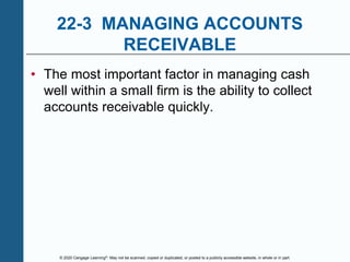 © 2020 Cengage Learning®. May not be scanned, copied or duplicated, or posted to a publicly accessible website, in whole or in part.
22-3 MANAGING ACCOUNTS
RECEIVABLE
• The most important factor in managing cash
well within a small firm is the ability to collect
accounts receivable quickly.
 