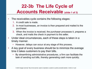 © 2020 Cengage Learning®. May not be scanned, copied or duplicated, or posted to a publicly accessible website, in whole or in part.
22-3b The Life Cycle of
Accounts Receivable (slide 1 of 3)
• The receivables cycle contains the following stages:
1. A credit sale is made.
2. In most businesses, an invoice is then prepared and mailed to the
purchaser.
3. When the invoice is received, the purchaser processes it, prepares a
check, and mails the check in payment to the seller.
• Under ideal circumstances, each of these steps is taken in a
timely manner.
• However, delays can occur at any stage of this process.
• A key goal of every business should be to minimize the average
time it takes customers to pay their bills.
• By streamlining administrative procedures, a firm can facilitate the
task of sending out bills, thereby generating cash more quickly.
 