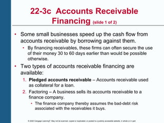 © 2020 Cengage Learning®. May not be scanned, copied or duplicated, or posted to a publicly accessible website, in whole or in part.
22-3c Accounts Receivable
Financing (slide 1 of 2)
• Some small businesses speed up the cash flow from
accounts receivable by borrowing against them.
• By financing receivables, these firms can often secure the use
of their money 30 to 60 days earlier than would be possible
otherwise.
• Two types of accounts receivable financing are
available:
1. Pledged accounts receivable – Accounts receivable used
as collateral for a loan.
2. Factoring – A business sells its accounts receivable to a
finance company.
• The finance company thereby assumes the bad-debt risk
associated with the receivables it buys.
 