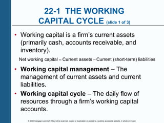© 2020 Cengage Learning®. May not be scanned, copied or duplicated, or posted to a publicly accessible website, in whole or in part.
22-1 THE WORKING
CAPITAL CYCLE (slide 1 of 3)
• Working capital is a firm’s current assets
(primarily cash, accounts receivable, and
inventory).
Net working capital Current assets Current (short-term) liabilities
 
• Working capital management – The
management of current assets and current
liabilities.
• Working capital cycle – The daily flow of
resources through a firm’s working capital
accounts.
 